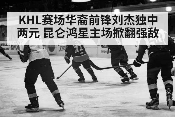 KHL赛场华裔前锋刘杰独中两元 昆仑鸿星主场掀翻强敌